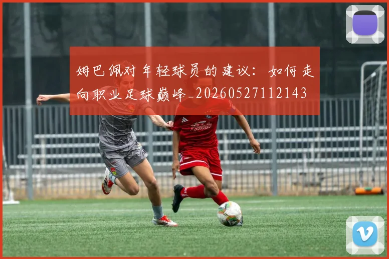 姆巴佩对年轻球员的建议：如何走向职业足球巅峰_20260527112143