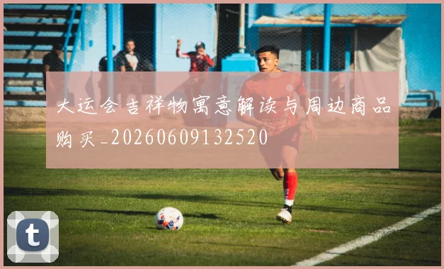 大运会吉祥物寓意解读与周边商品购买_20260609132520