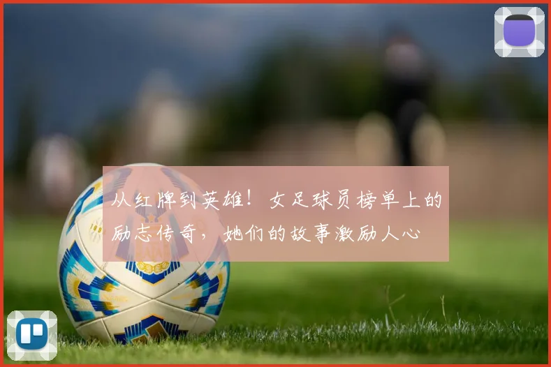 从红牌到英雄!女足球员榜单上的励志传奇,她们的故事激励人心