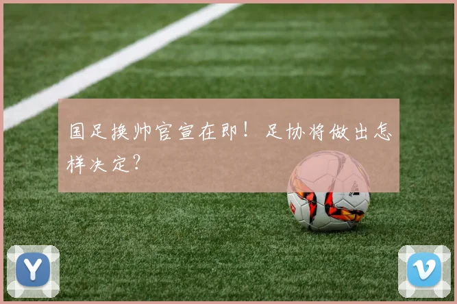 国足换帅官宣在即!足协将做出怎样决定?